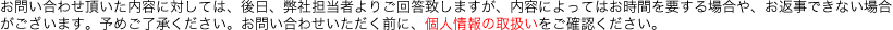 お問い合わせ頂いた内容に対しては、後日、弊社担当者よりご回答致しますが、内容によってはお時間を要する場合や、お返事できない場合がございます。予めご了承ください。お問い合わせいただく前に、個人情報の取扱いをご確認ください。